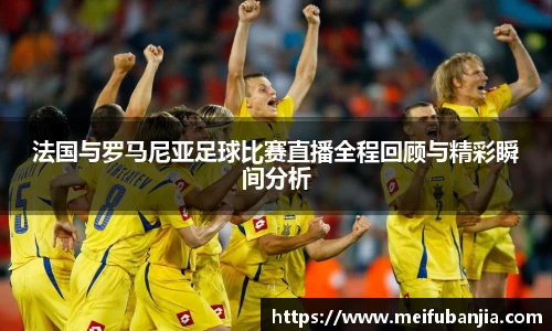 法国与罗马尼亚足球比赛直播全程回顾与精彩瞬间分析